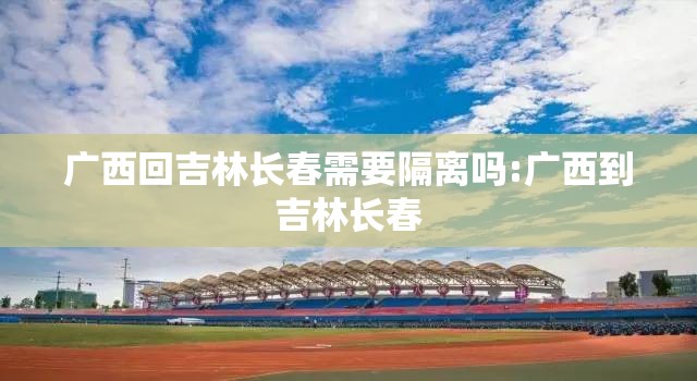 广西回吉林长春需要隔离吗:广西到吉林长春