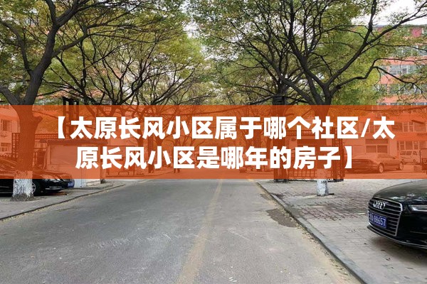 【太原长风小区属于哪个社区/太原长风小区是哪年的房子】