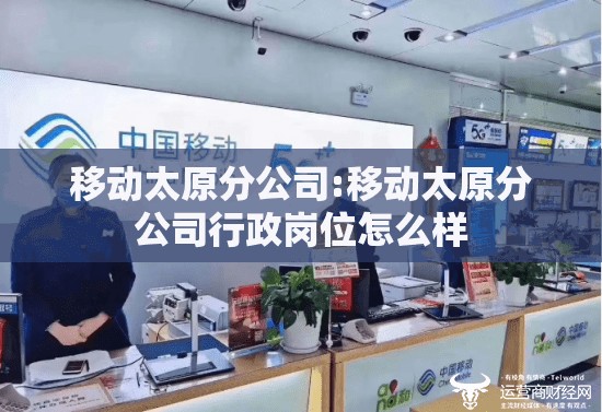 移动太原分公司:移动太原分公司行政岗位怎么样