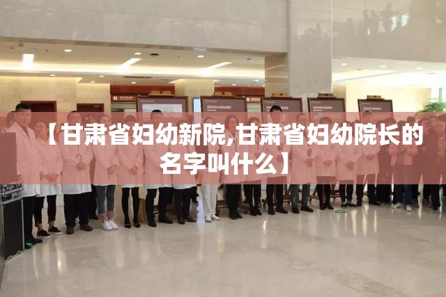 【甘肃省妇幼新院,甘肃省妇幼院长的名字叫什么】