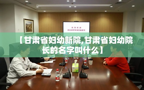 【甘肃省妇幼新院,甘肃省妇幼院长的名字叫什么】