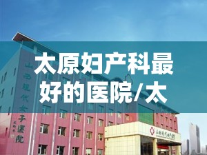 太原妇产科最好的医院/太原哪里的妇产科最好