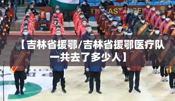 【吉林省援鄂/吉林省援鄂医疗队一共去了多少人】