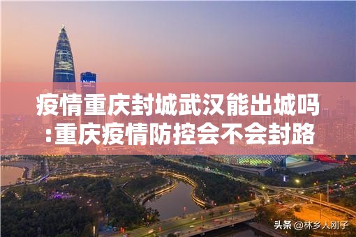 疫情重庆封城武汉能出城吗:重庆疫情防控会不会封路