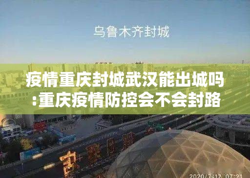 疫情重庆封城武汉能出城吗:重庆疫情防控会不会封路