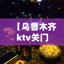 【乌鲁木齐ktv关门/乌鲁木齐ktv营业了吗】