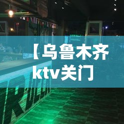【乌鲁木齐ktv关门/乌鲁木齐ktv营业了吗】