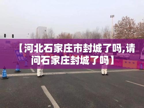 【河北石家庄市封城了吗,请问石家庄封城了吗】
