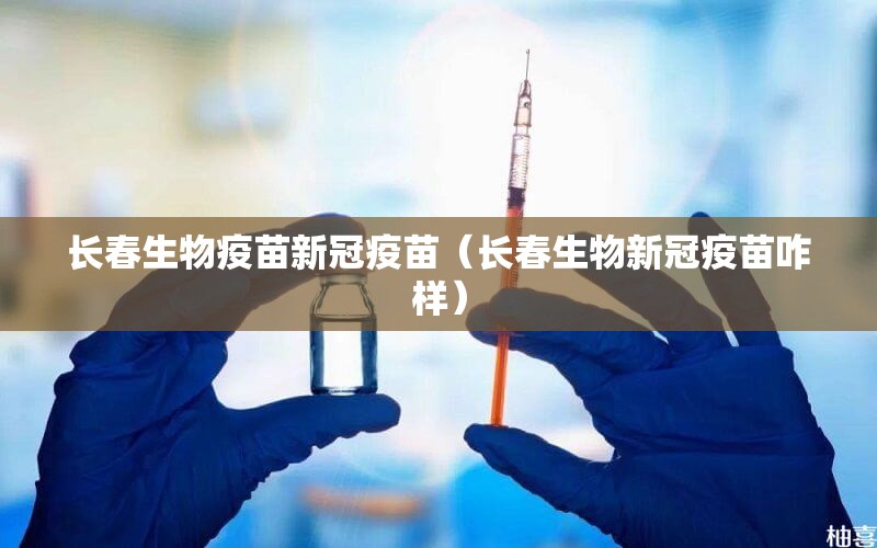 长春生物疫苗新冠疫苗（长春生物新冠疫苗咋样）