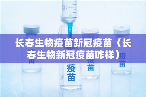 长春生物疫苗新冠疫苗（长春生物新冠疫苗咋样）