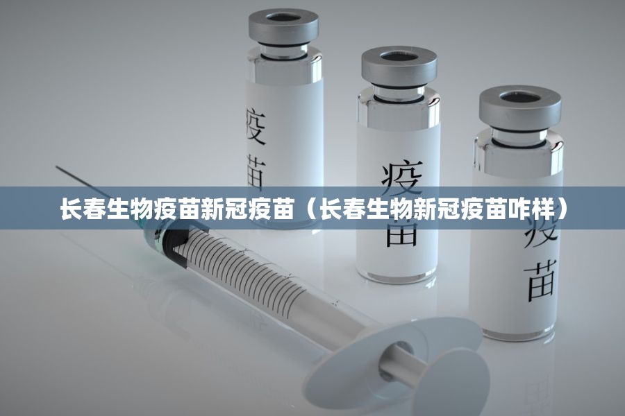 长春生物疫苗新冠疫苗（长春生物新冠疫苗咋样）