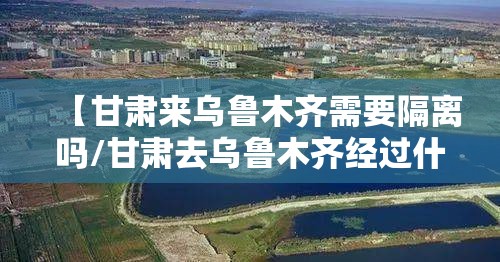 【甘肃来乌鲁木齐需要隔离吗/甘肃去乌鲁木齐经过什么地方】