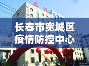 长春市宽城区疫情防控中心（长春宽城区疾病预防控制中心电话）