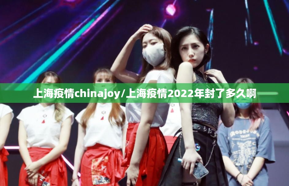 上海疫情chinajoy/上海疫情2022年封了多久啊