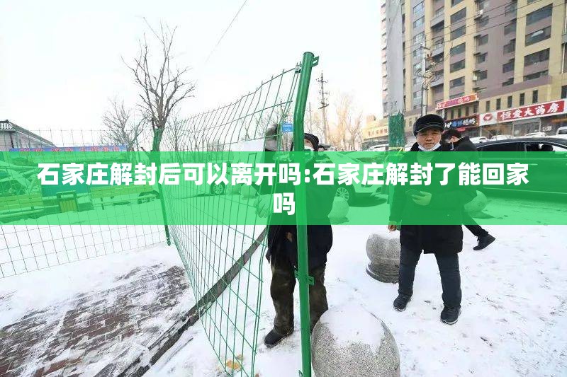 石家庄解封后可以离开吗:石家庄解封了能回家吗