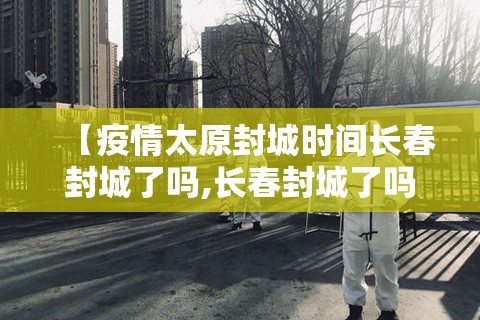 【疫情太原封城时间长春封城了吗,长春封城了吗现在2021】