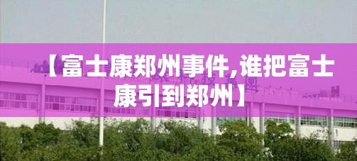 【富士康郑州事件,谁把富士康引到郑州】