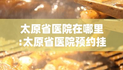 太原省医院在哪里:太原省医院预约挂号