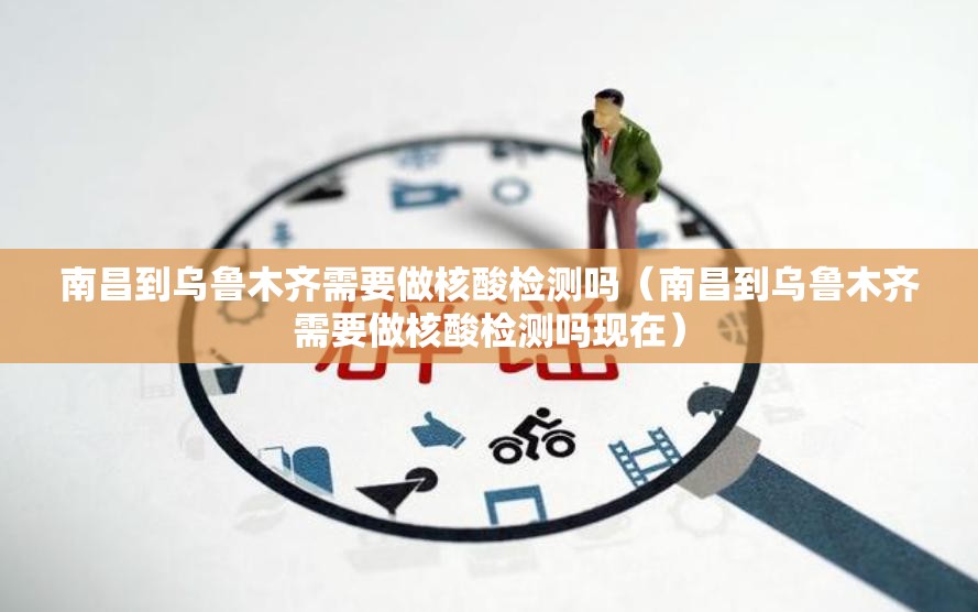南昌到乌鲁木齐需要做核酸检测吗（南昌到乌鲁木齐需要做核酸检测吗现在）