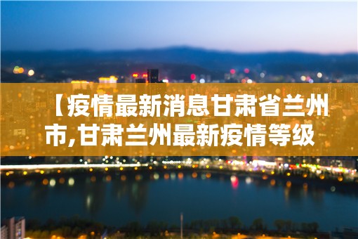 【疫情最新消息甘肃省兰州市,甘肃兰州最新疫情等级】