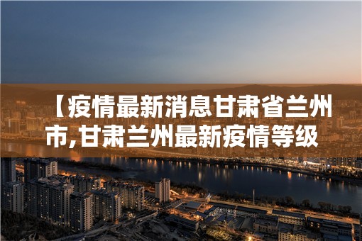 【疫情最新消息甘肃省兰州市,甘肃兰州最新疫情等级】