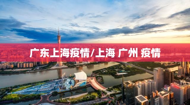 广东上海疫情/上海 广州 疫情