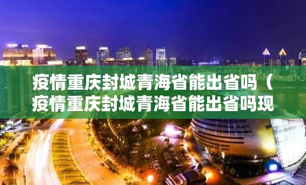 疫情重庆封城青海省能出省吗（疫情重庆封城青海省能出省吗现在）