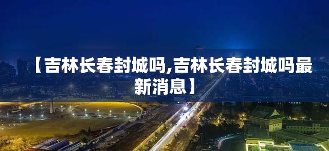 【吉林长春封城吗,吉林长春封城吗最新消息】
