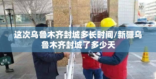 这次乌鲁木齐封城多长时间/新疆乌鲁木齐封城了多少天
