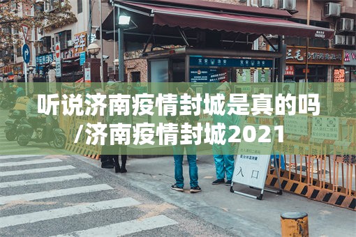 听说济南疫情封城是真的吗/济南疫情封城2021
