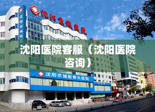 沈阳医院客服（沈阳医院咨询）
