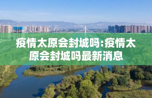 疫情太原会封城吗:疫情太原会封城吗最新消息