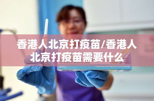 香港人北京打疫苗/香港人北京打疫苗需要什么