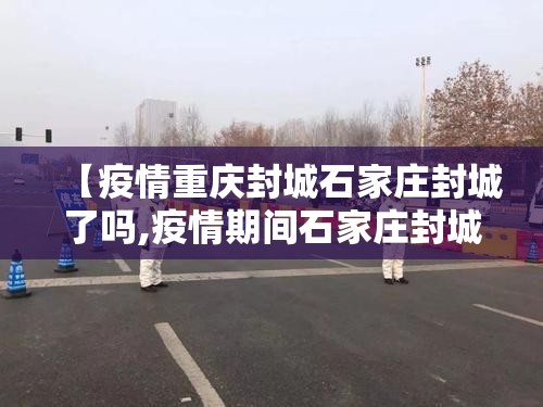 【疫情重庆封城石家庄封城了吗,疫情期间石家庄封城了吗】