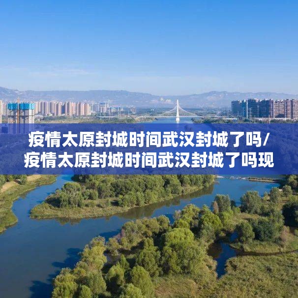 疫情太原封城时间武汉封城了吗/疫情太原封城时间武汉封城了吗现在