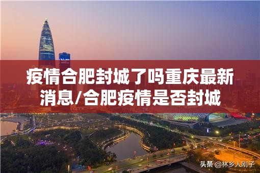 疫情合肥封城了吗重庆最新消息/合肥疫情是否封城