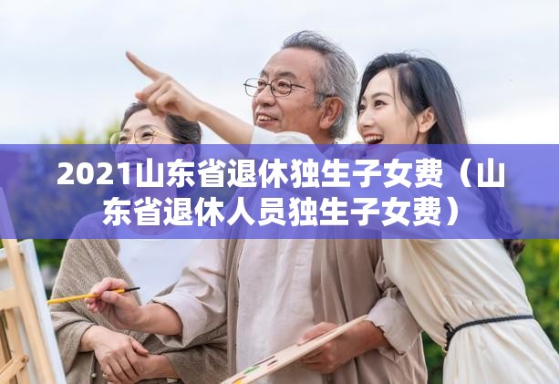 2021山东省退休独生子女费（山东省退休人员独生子女费）
