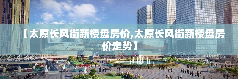 【太原长风街新楼盘房价,太原长风街新楼盘房价走势】
