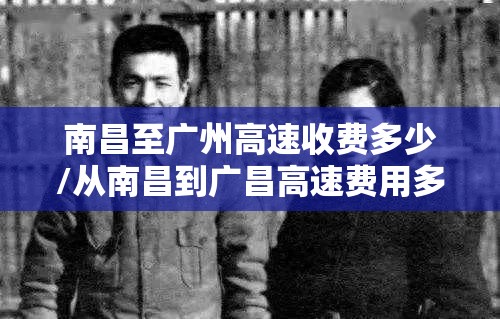 南昌至广州高速收费多少/从南昌到广昌高速费用多少