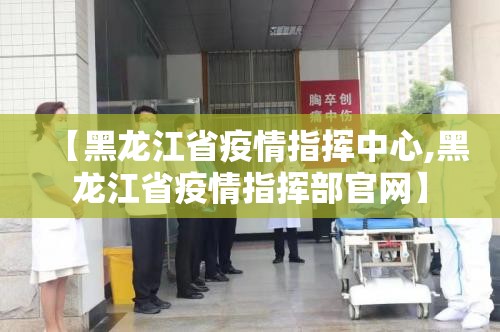 【黑龙江省疫情指挥中心,黑龙江省疫情指挥部官网】