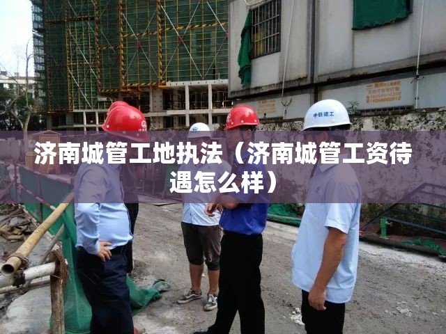济南城管工地执法（济南城管工资待遇怎么样）