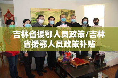吉林省援鄂人员政策/吉林省援鄂人员政策补贴