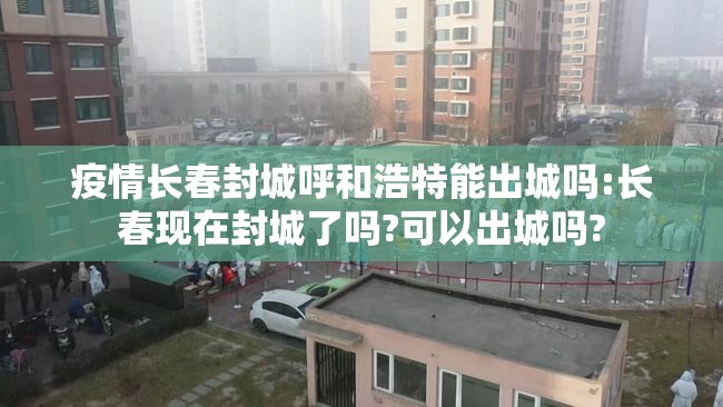 疫情长春封城呼和浩特能出城吗:长春现在封城了吗?可以出城吗?