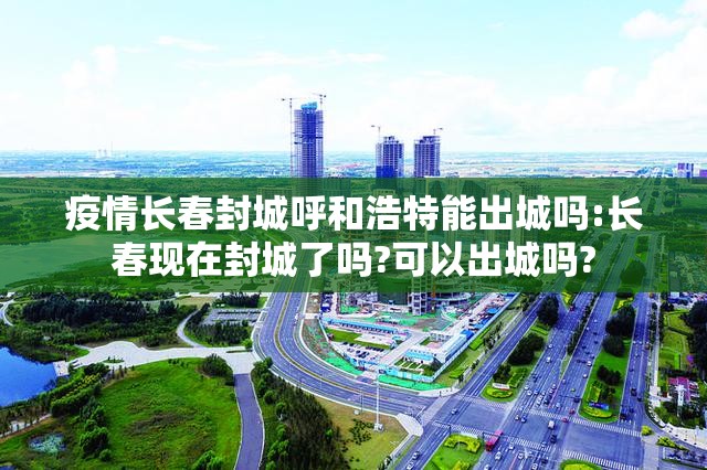 疫情长春封城呼和浩特能出城吗:长春现在封城了吗?可以出城吗?