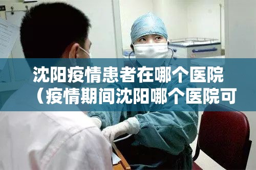 沈阳疫情患者在哪个医院（疫情期间沈阳哪个医院可以看病）