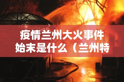 疫情兰州大火事件始末是什么（兰州特大火灾）