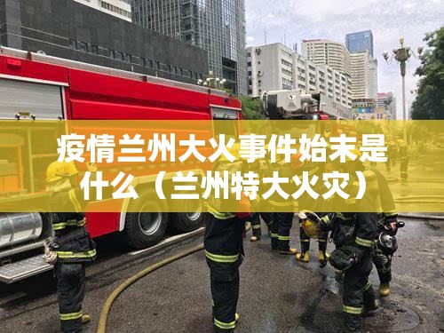 疫情兰州大火事件始末是什么（兰州特大火灾）