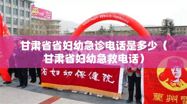 甘肃省省妇幼急诊电话是多少（甘肃省妇幼急救电话）