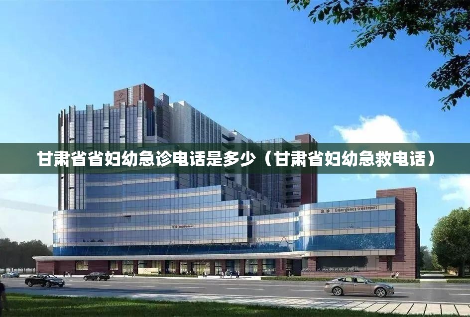 甘肃省省妇幼急诊电话是多少（甘肃省妇幼急救电话）