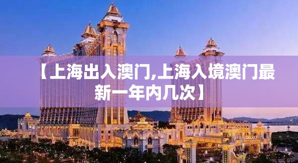【上海出入澳门,上海入境澳门最新一年内几次】
